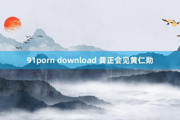 91porn download 龚正会见黄仁勋
