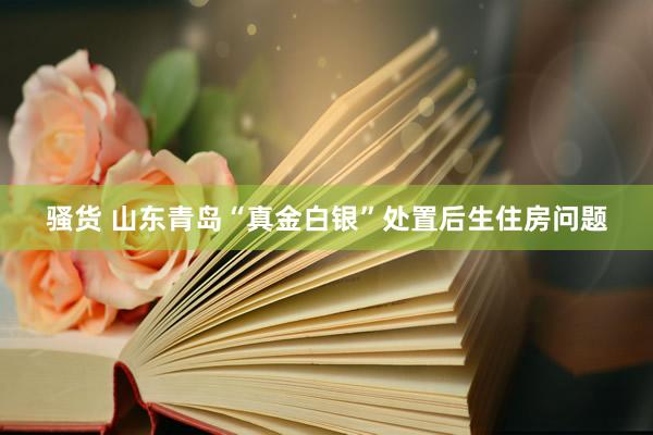 骚货 山东青岛“真金白银”处置后生住房问题