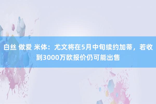 白丝 做爱 米体：尤文将在5月中旬续约加蒂，若收到3000万欧报价仍可能出售