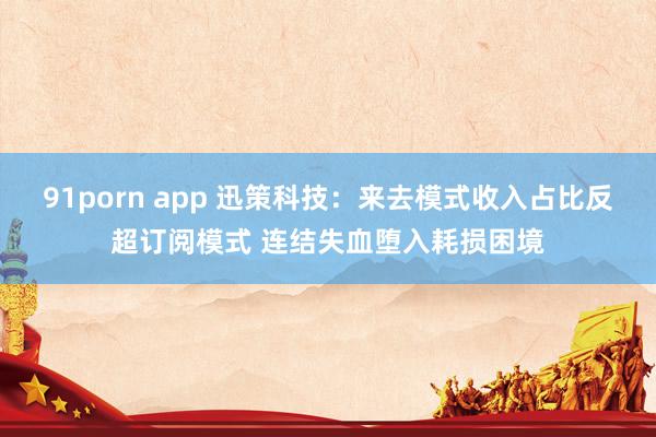 91porn app 迅策科技：来去模式收入占比反超订阅模式 连结失血堕入耗损困境