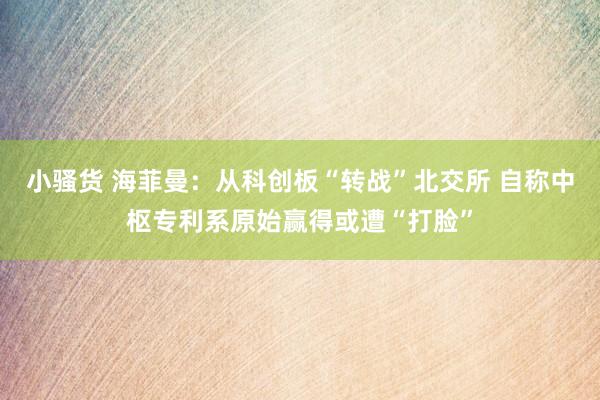小骚货 海菲曼：从科创板“转战”北交所 自称中枢专利系原始赢得或遭“打脸”