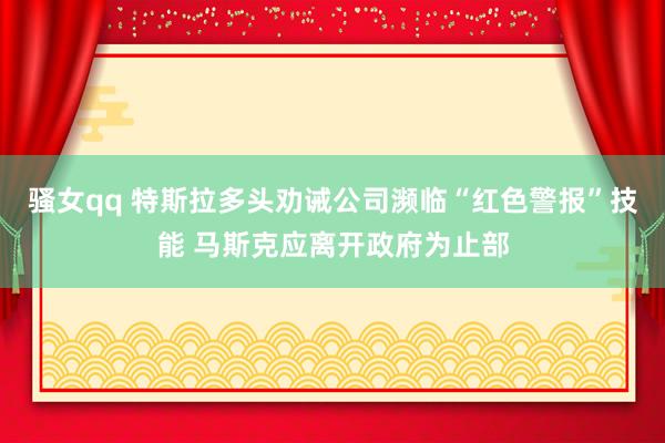 骚女qq 特斯拉多头劝诫公司濒临“红色警报”技能 马斯克应离开政府为止部