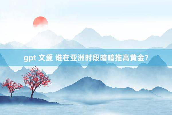 gpt 文爱 谁在亚洲时段暗暗推高黄金？