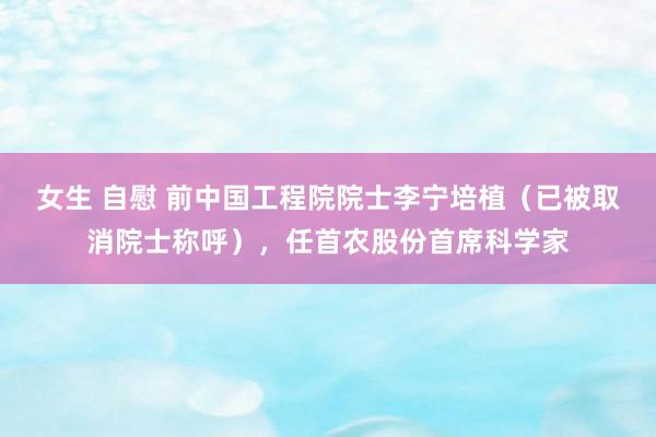 女生 自慰 前中国工程院院士李宁培植（已被取消院士称呼），任首农股份首席科学家