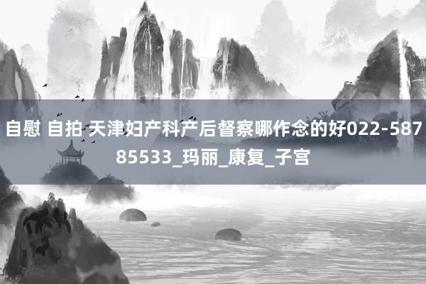 自慰 自拍 天津妇产科产后督察哪作念的好022-58785533_玛丽_康复_子宫