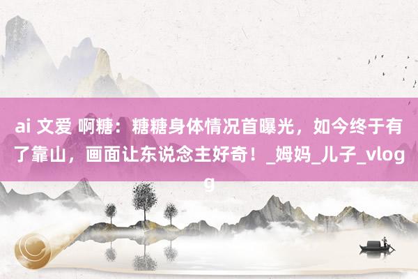 ai 文爱 啊糖：糖糖身体情况首曝光，如今终于有了靠山，画面让东说念主好奇！_姆妈_儿子_vlog
