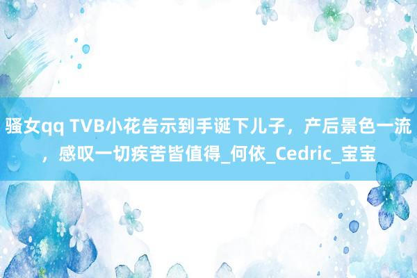 骚女qq TVB小花告示到手诞下儿子，产后景色一流，感叹一切疾苦皆值得_何依_Cedric_宝宝