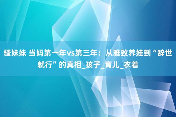 骚妹妹 当妈第一年vs第三年：从雅致养娃到“辞世就行”的真相_孩子_育儿_衣着