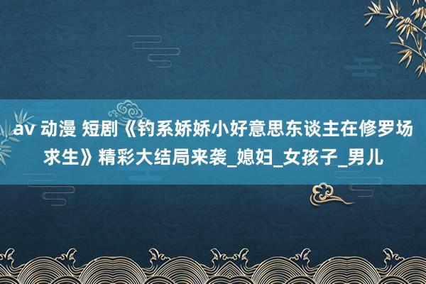 av 动漫 短剧《钓系娇娇小好意思东谈主在修罗场求生》精彩大结局来袭_媳妇_女孩子_男儿