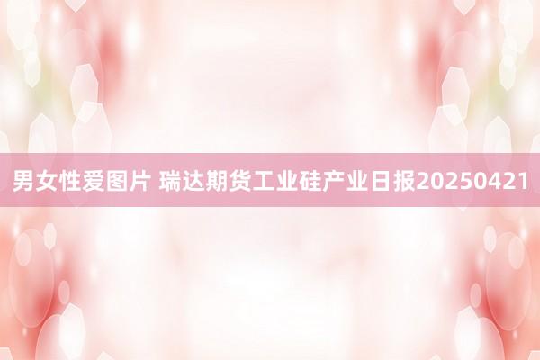 男女性爱图片 瑞达期货工业硅产业日报20250421