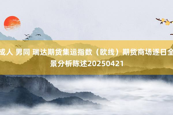 成人 男同 瑞达期货集运指数（欧线）期货商场逐日全景分析陈述20250421