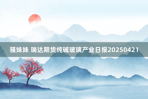 骚妹妹 瑞达期货纯碱玻璃产业日报20250421