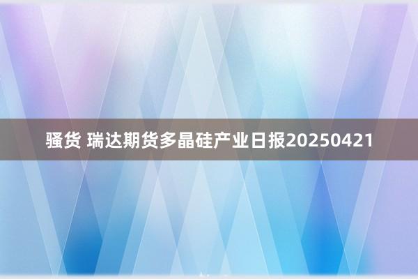 骚货 瑞达期货多晶硅产业日报20250421