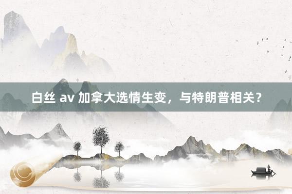 白丝 av 加拿大选情生变，与特朗普相关？