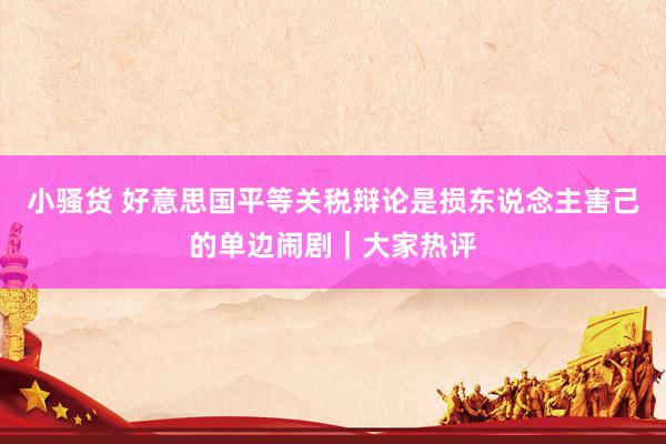 小骚货 好意思国平等关税辩论是损东说念主害己的单边闹剧｜大家热评