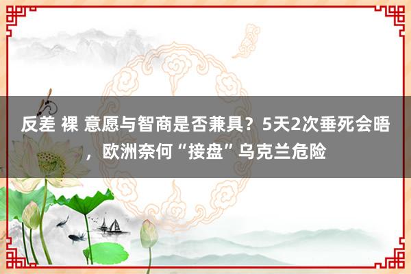 反差 裸 意愿与智商是否兼具？5天2次垂死会晤，欧洲奈何“接盘”乌克兰危险