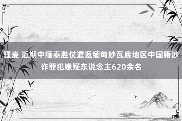 骚麦 近期中缅泰胜仗遣返缅甸妙瓦底地区中国籍涉诈罪犯嫌疑东说念主620余名