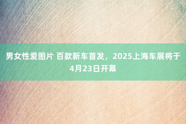 男女性爱图片 百款新车首发，2025上海车展将于4月23日开幕