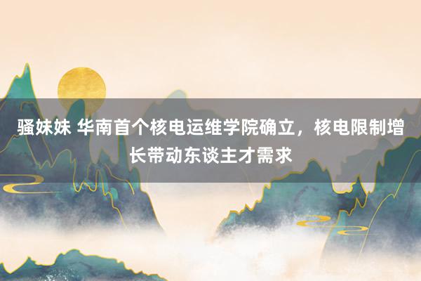 骚妹妹 华南首个核电运维学院确立，核电限制增长带动东谈主才需求