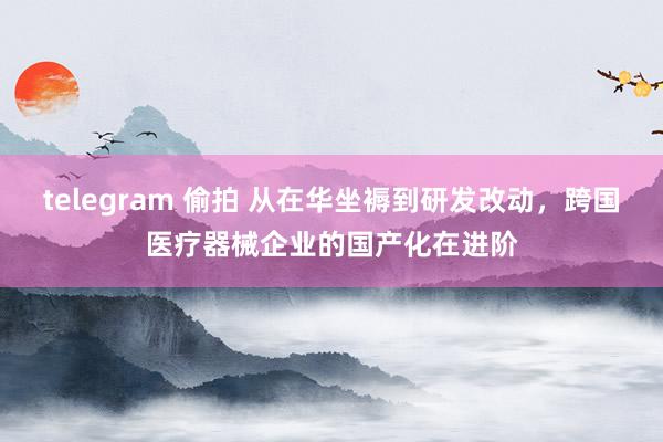 telegram 偷拍 从在华坐褥到研发改动，跨国医疗器械企业的国产化在进阶