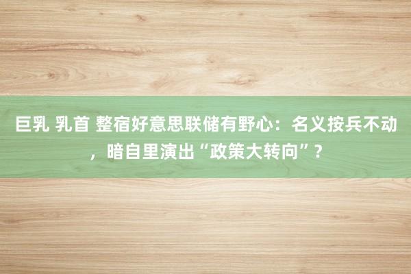巨乳 乳首 整宿好意思联储有野心：名义按兵不动，暗自里演出“政策大转向”？