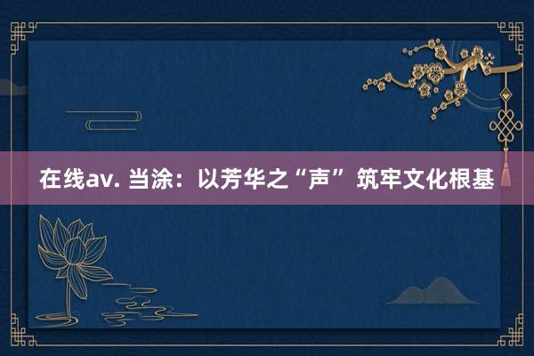 在线av. 当涂：以芳华之“声” 筑牢文化根基