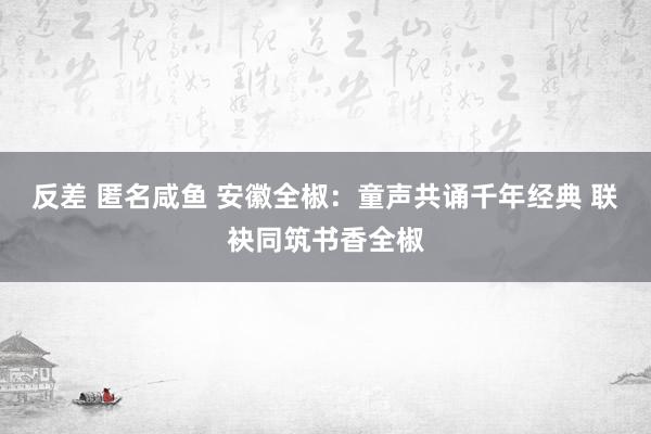 反差 匿名咸鱼 安徽全椒：童声共诵千年经典 联袂同筑书香全椒