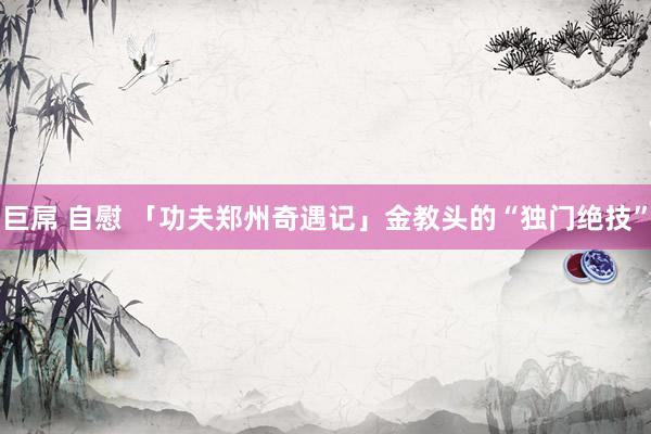 巨屌 自慰 「功夫郑州奇遇记」金教头的“独门绝技”