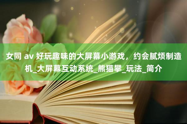 女同 av 好玩趣味的大屏幕小游戏，约会腻烦制造机_大屏幕互动系统_熊猫攀_玩法_简介