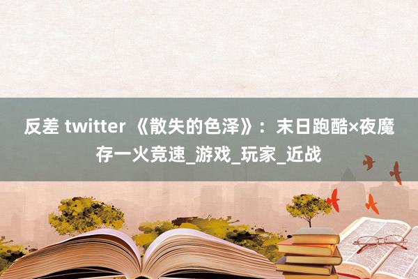 反差 twitter 《散失的色泽》：末日跑酷×夜魔存一火竞速_游戏_玩家_近战