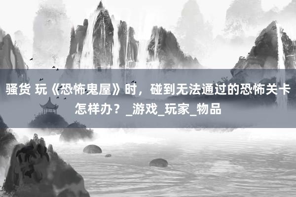 骚货 玩《恐怖鬼屋》时，碰到无法通过的恐怖关卡怎样办？_游戏_玩家_物品