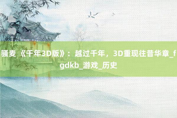 骚麦 《千年3D版》：越过千年，3D重现往昔华章_fgdkb_游戏_历史