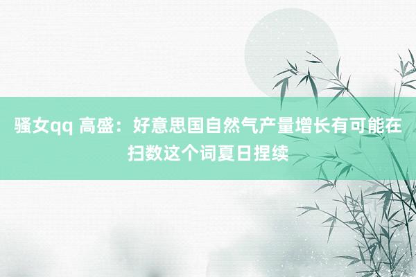骚女qq 高盛：好意思国自然气产量增长有可能在扫数这个词夏日捏续