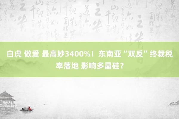 白虎 做爱 最高妙3400%！东南亚“双反”终裁税率落地 影响多晶硅？