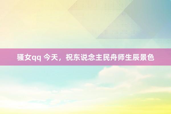 骚女qq 今天，祝东说念主民舟师生辰景色