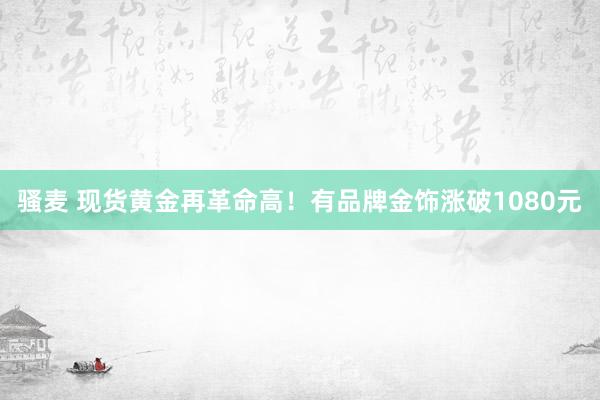 骚麦 现货黄金再革命高！有品牌金饰涨破1080元