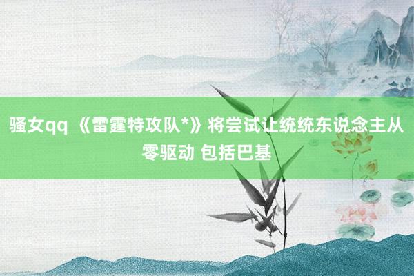骚女qq 《雷霆特攻队*》将尝试让统统东说念主从零驱动 包括巴基