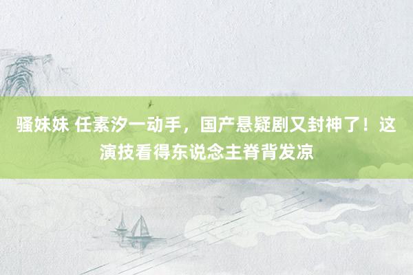 骚妹妹 任素汐一动手，国产悬疑剧又封神了！这演技看得东说念主脊背发凉