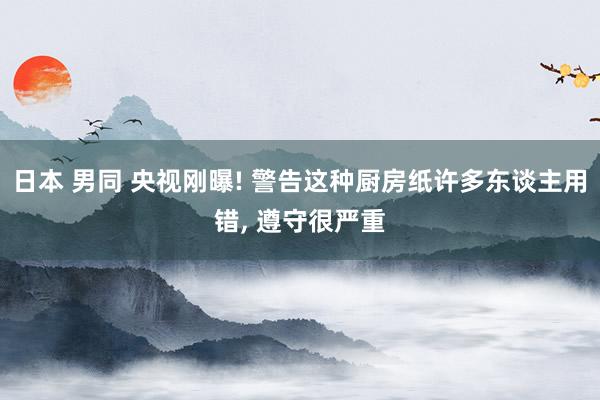 日本 男同 央视刚曝! 警告这种厨房纸许多东谈主用错, 遵守很严重