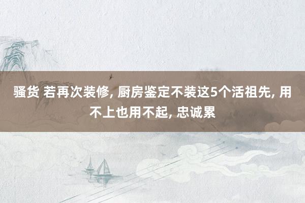 骚货 若再次装修, 厨房鉴定不装这5个活祖先, 用不上也用不起, 忠诚累