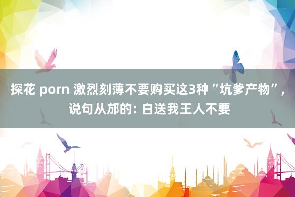 探花 porn 激烈刻薄不要购买这3种“坑爹产物”, 说句从邡的: 白送我王人不要