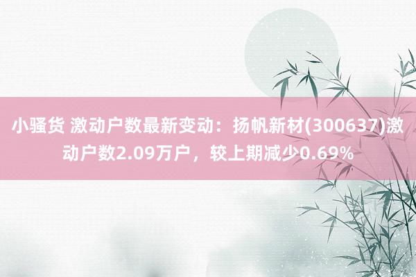 小骚货 激动户数最新变动：扬帆新材(300637)激动户数2.09万户，较上期减少0.69%