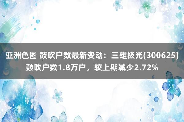 亚洲色图 鼓吹户数最新变动：三雄极光(300625)鼓吹户数1.8万户，较上期减少2.72%