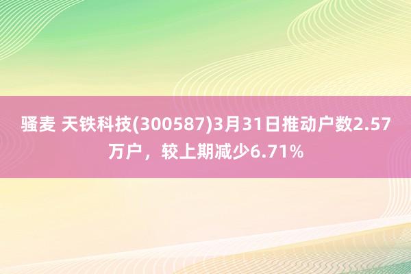 骚麦 天铁科技(300587)3月31日推动户数2.57万户，较上期减少6.71%