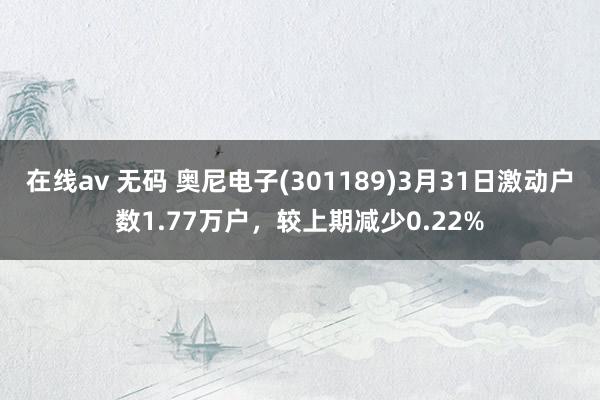 在线av 无码 奥尼电子(301189)3月31日激动户数1.77万户，较上期减少0.22%