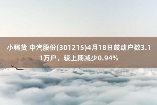 小骚货 中汽股份(301215)4月18日鼓动户数3.11万户，较上期减少0.94%