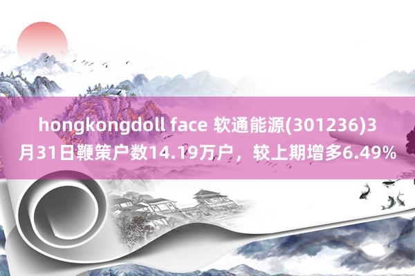 hongkongdoll face 软通能源(301236)3月31日鞭策户数14.19万户，较上期增多6.49%