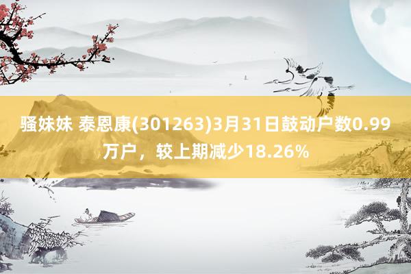 骚妹妹 泰恩康(301263)3月31日鼓动户数0.99万户，较上期减少18.26%