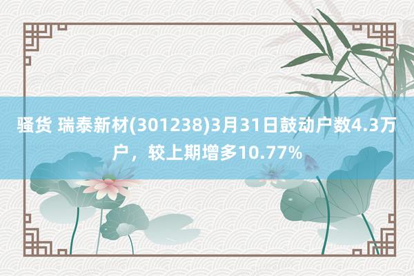 骚货 瑞泰新材(301238)3月31日鼓动户数4.3万户，较上期增多10.77%