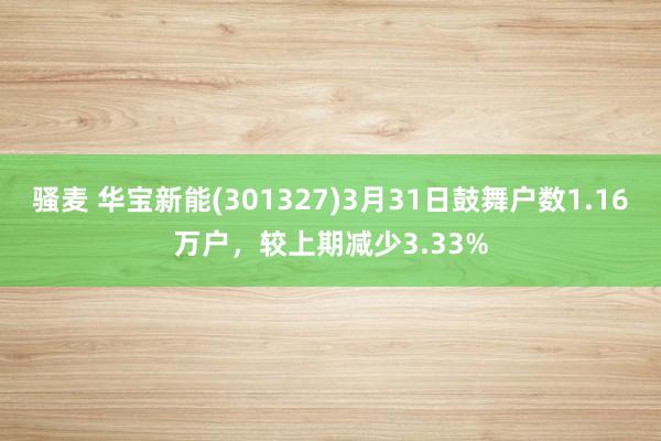 骚麦 华宝新能(301327)3月31日鼓舞户数1.16万户，较上期减少3.33%